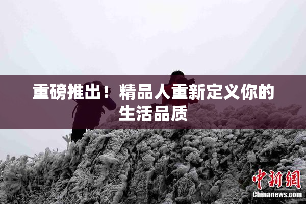 重磅推出！精品人重新定义你的生活品质