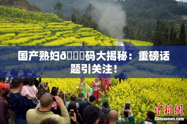 国产熟妇🈚码大揭秘：重磅话题引关注！