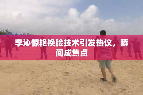 李沁惊艳换脸技术引发热议，瞬间成焦点