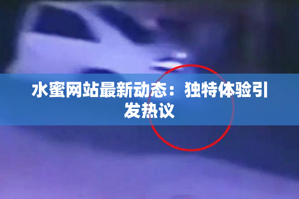 水蜜网站最新动态：独特体验引发热议