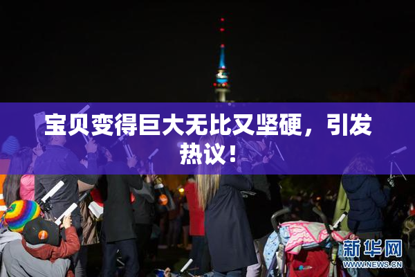 宝贝变得巨大无比又坚硬，引发热议！