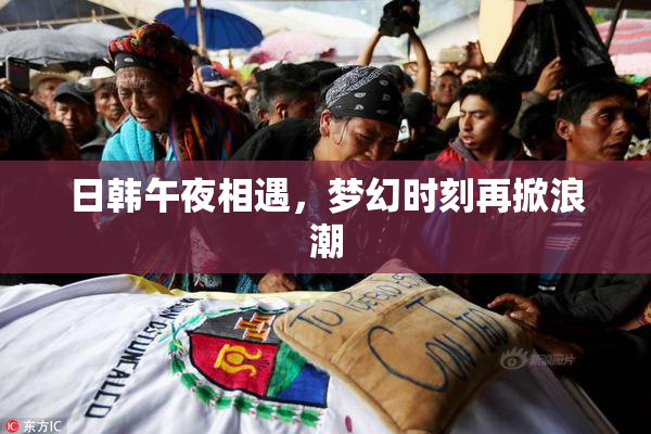 日韩午夜相遇，梦幻时刻再掀浪潮