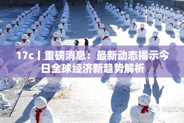 17c丨重磅消息：最新动态揭示今日全球经济新趋势解析