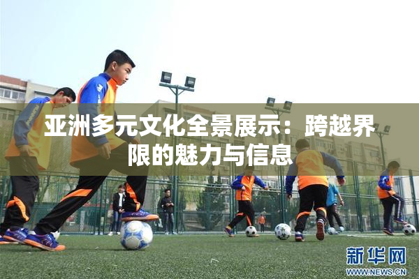 亚洲多元文化全景展示：跨越界限的魅力与信息