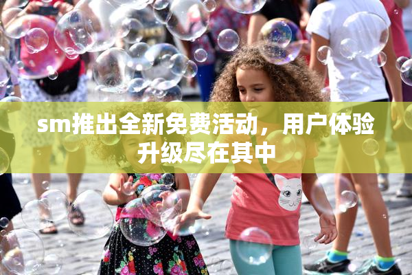 sm推出全新免费活动，用户体验升级尽在其中