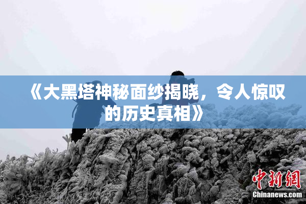 《大黑塔神秘面纱揭晓，令人惊叹的历史真相》