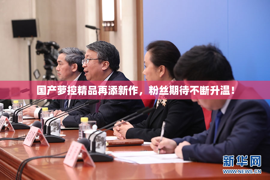 国产萝控精品再添新作，粉丝期待不断升温！