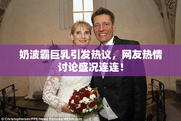 奶波霸巨乳引发热议，网友热情讨论盛况连连！