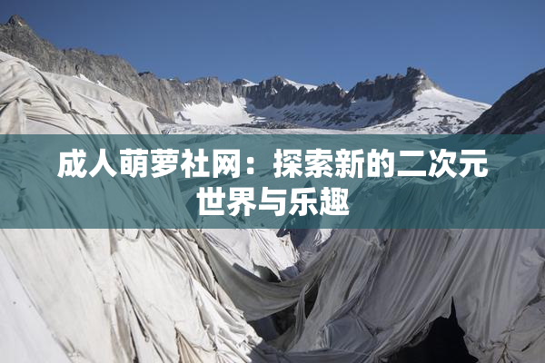 成人萌萝社网：探索新的二次元世界与乐趣