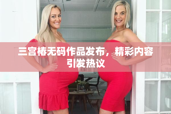 三宫椿无码作品发布，精彩内容引发热议