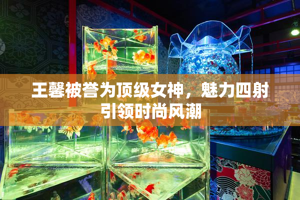 王馨被誉为顶级女神，魅力四射引领时尚风潮