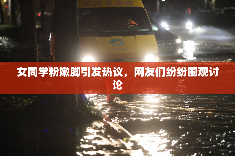 女同学粉嫩脚引发热议，网友们纷纷围观讨论