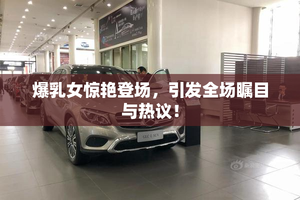 爆乳女惊艳登场，引发全场瞩目与热议！
