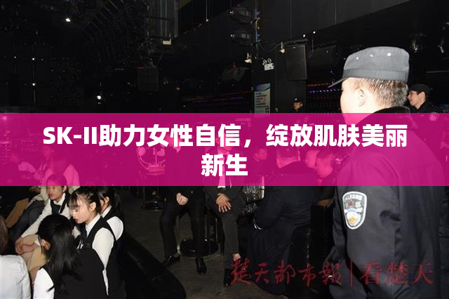 SK-II助力女性自信，绽放肌肤美丽新生