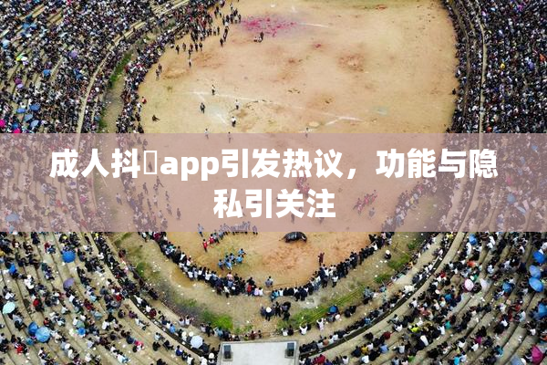 成人抖抈app引发热议，功能与隐私引关注