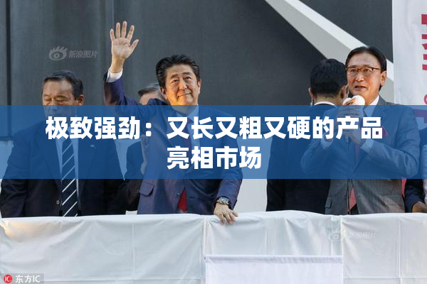 极致强劲：又长又粗又硬的产品亮相市场