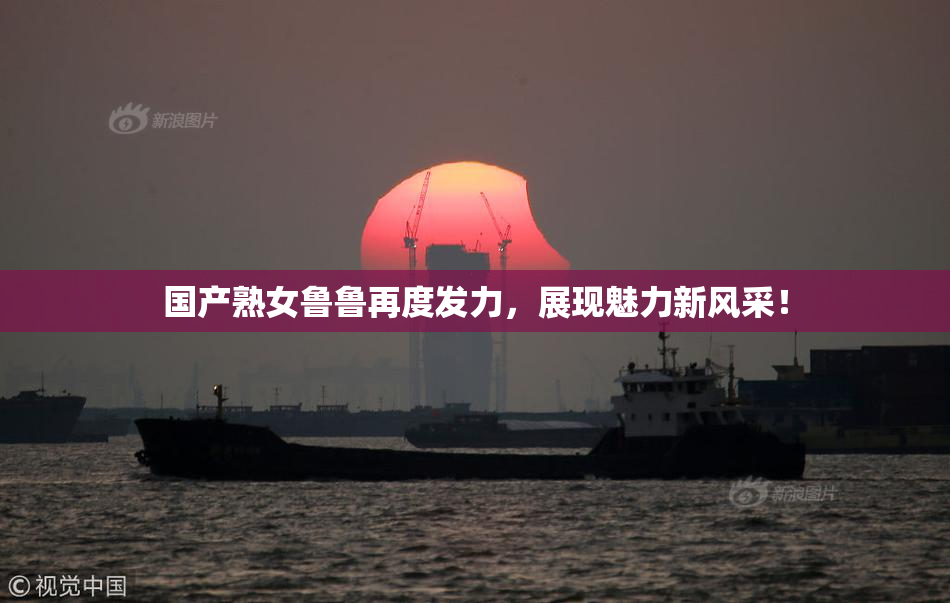 国产熟女鲁鲁再度发力，展现魅力新风采！