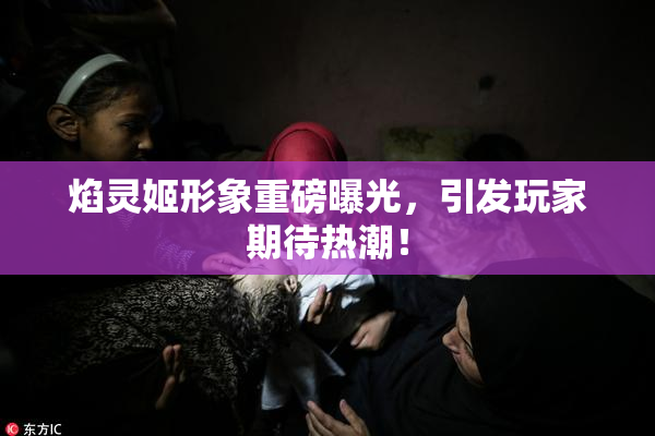 焰灵姬形象重磅曝光，引发玩家期待热潮！