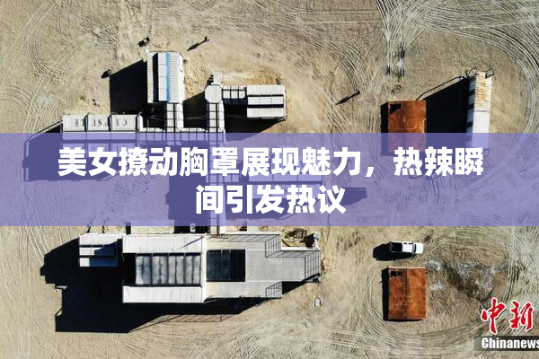 美女撩动胸罩展现魅力，热辣瞬间引发热议