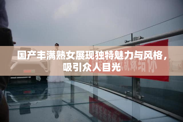 国产丰满熟女展现独特魅力与风格，吸引众人目光