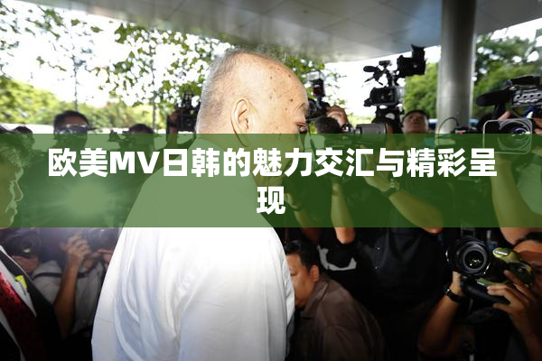 欧美MV日韩的魅力交汇与精彩呈现