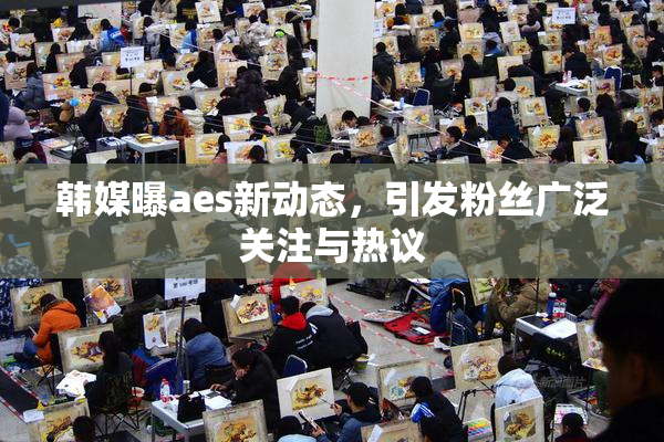韩媒曝aes新动态，引发粉丝广泛关注与热议