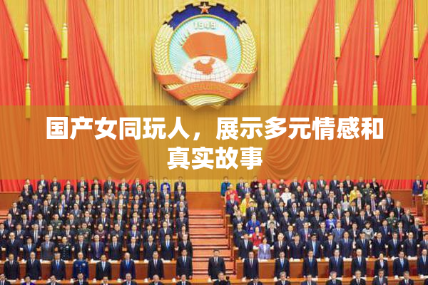 国产女同玩人，展示多元情感和真实故事