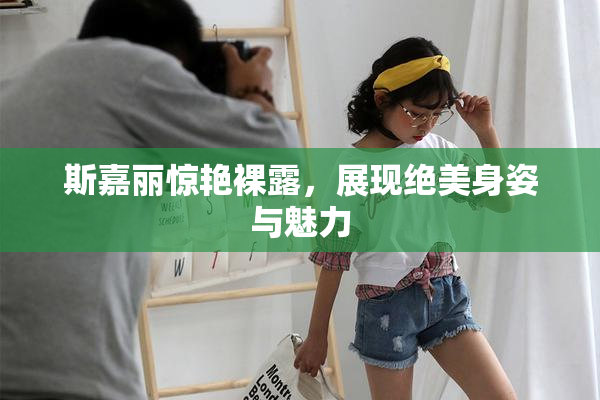 斯嘉丽惊艳裸露，展现绝美身姿与魅力