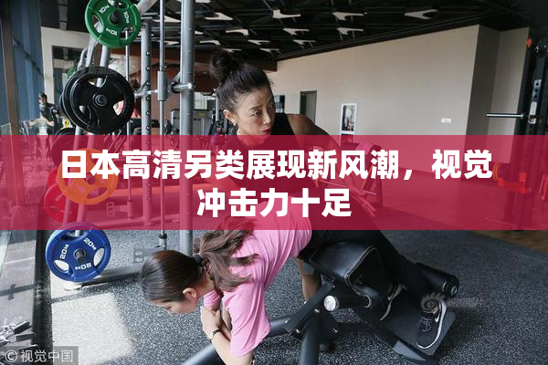 日本高清另类展现新风潮，视觉冲击力十足