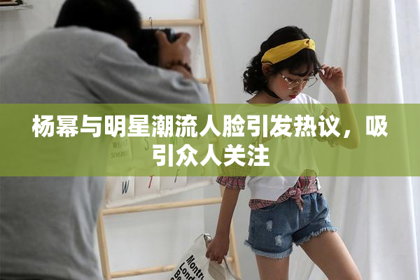 杨幂与明星潮流人脸引发热议，吸引众人关注
