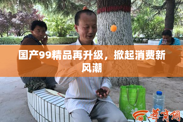 国产99精品再升级，掀起消费新风潮