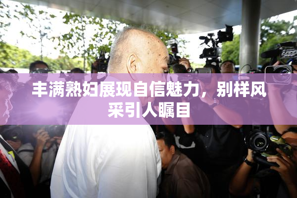 丰满熟妇展现自信魅力，别样风采引人瞩目