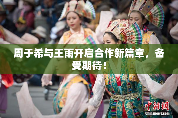 周于希与王雨开启合作新篇章，备受期待！