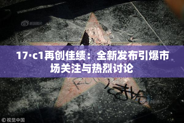 17·c1再创佳绩：全新发布引爆市场关注与热烈讨论