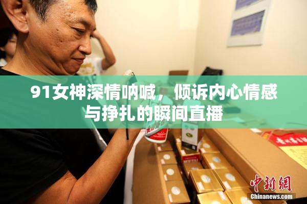 91女神深情呐喊，倾诉内心情感与挣扎的瞬间直播