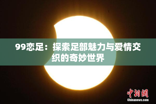99恋足：探索足部魅力与爱情交织的奇妙世界