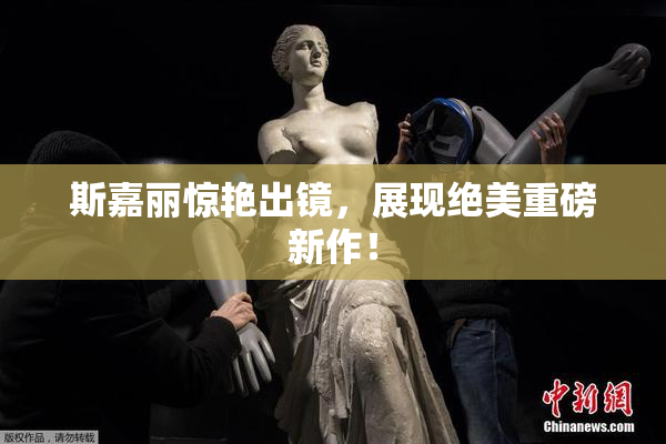 斯嘉丽惊艳出镜，展现绝美重磅新作！