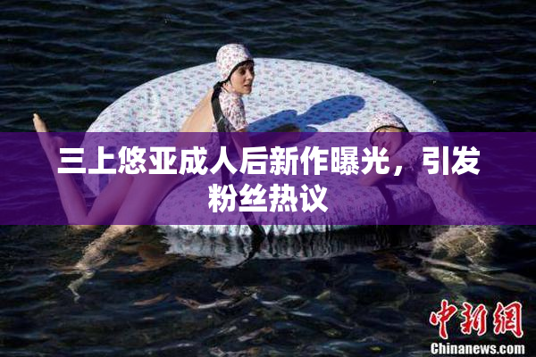 三上悠亚成人后新作曝光，引发粉丝热议