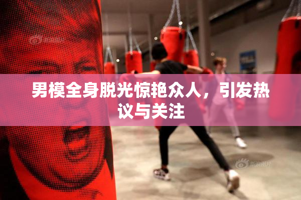 男模全身脱光惊艳众人，引发热议与关注