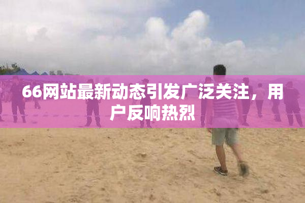 66网站最新动态引发广泛关注，用户反响热烈