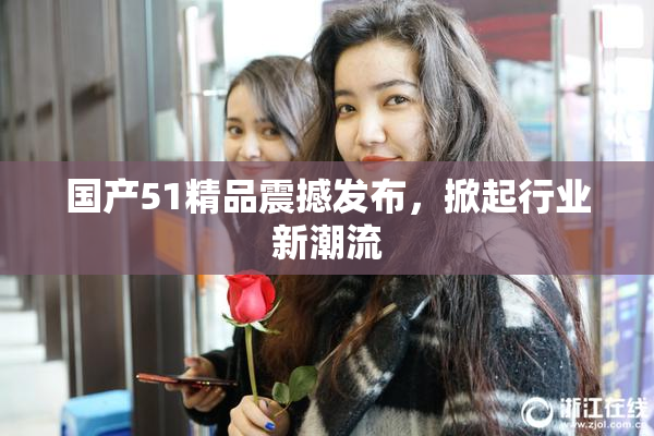 国产51精品震撼发布，掀起行业新潮流