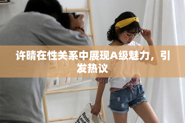 许晴在性关系中展现A级魅力，引发热议