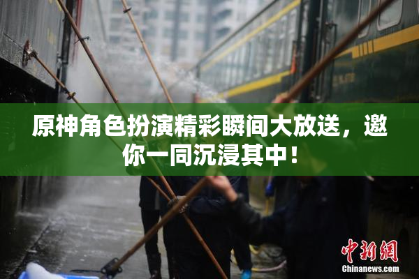 原神角色扮演精彩瞬间大放送，邀你一同沉浸其中！