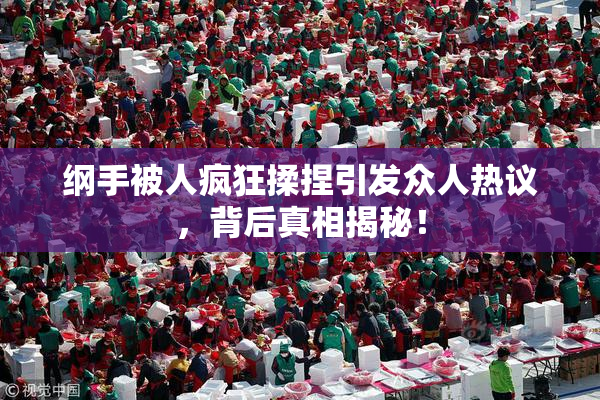 纲手被人疯狂揉捏引发众人热议，背后真相揭秘！