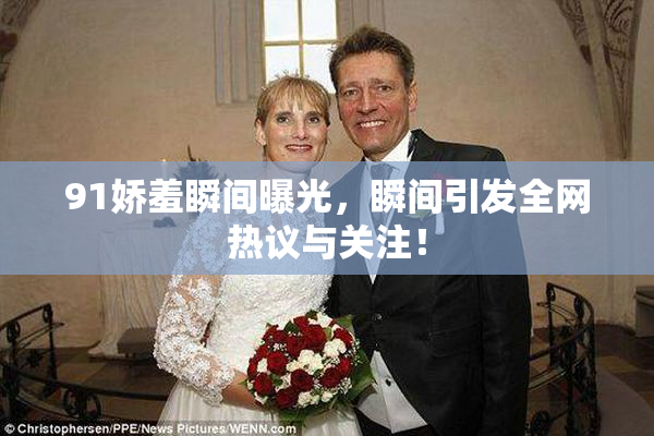 91娇羞瞬间曝光，瞬间引发全网热议与关注！