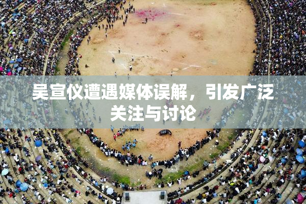 吴宣仪遭遇媒体误解，引发广泛关注与讨论