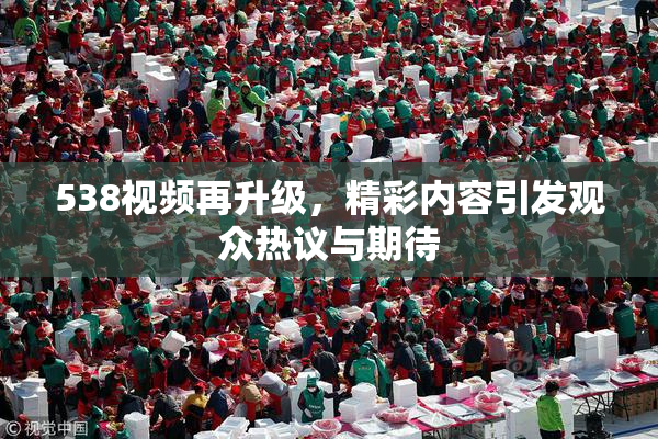 538视频再升级，精彩内容引发观众热议与期待