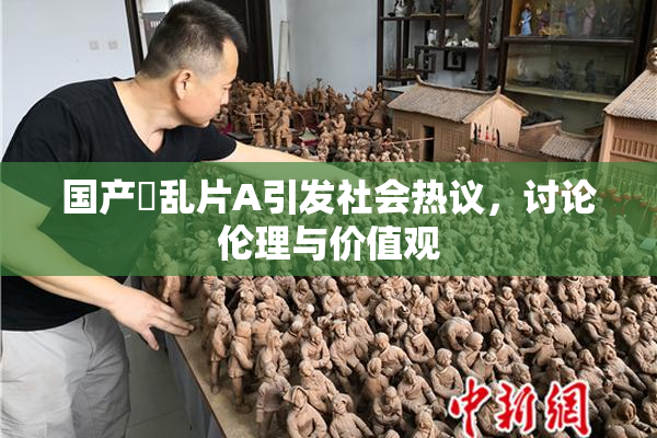 国产婬乱片A引发社会热议，讨论伦理与价值观