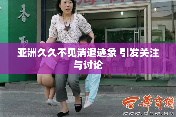 亚洲久久不见消退迹象 引发关注与讨论