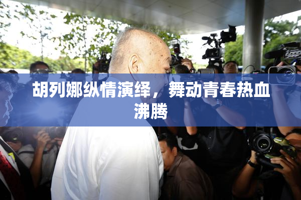 胡列娜纵情演绎，舞动青春热血沸腾